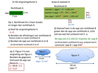 2v h8 vergrotingsfactor k

www.al-awwadi.nl

Rechthoek B
manier I opp=216 =126 cm2
manier II opp = 7k 2k = 14k2

Rechthoek A
opp=72=14 cm2 2 cm
7 cm

dus opp = 1432 =149 = 126 cm2

Op 1. Rechthoek B is 3 keer breder
en langer dan rechthoek A
a) Geef de vergrotingsfactor k
k =3
b) Bereken de afmetingen van rechthoek B
Komen onder en naast rechthoek B

c) Bereken de opp van rechthoek A en B
zie binnenkant rechthoek A en B

op 2. Figuur II is een
vergroting van figuur I.
Bereken de gegevens
hiernaast de opp van
figuur II
k =10:4= 2,5
k2 =2,52

2k
23
6 cm

7k
73
21 cm
d) Hoeveel keer is de opp van rechthoek B
groter dan de opp van rechthoek A. Licht
ook toe wat het verband met k is.

De opp van A is 126:14 =9 groter da opp B
zie binnenkant rechthoek B voor verband met K
conclusie: opp B = opp Ak2

figuur I
figuur II
4 cm
opp = 5 cm2
10 cm
opp =?

 