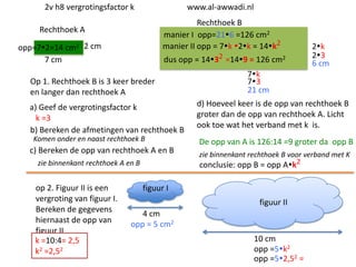 2v h8 vergrotingsfactor k

www.al-awwadi.nl

Rechthoek B
manier I opp=216 =126 cm2
manier II opp = 7k 2k = 14k2

Rechthoek A
opp=72=14 cm2 2 cm
7 cm

dus opp = 1432 =149 = 126 cm2

Op 1. Rechthoek B is 3 keer breder
en langer dan rechthoek A
a) Geef de vergrotingsfactor k
k =3
b) Bereken de afmetingen van rechthoek B
Komen onder en naast rechthoek B

c) Bereken de opp van rechthoek A en B
zie binnenkant rechthoek A en B

op 2. Figuur II is een
vergroting van figuur I.
Bereken de gegevens
hiernaast de opp van
figuur II
k =10:4= 2,5
k2 =2,52

2k
23
6 cm

7k
73
21 cm
d) Hoeveel keer is de opp van rechthoek B
groter dan de opp van rechthoek A. Licht
ook toe wat het verband met k is.

De opp van A is 126:14 =9 groter da opp B
zie binnenkant rechthoek B voor verband met K
conclusie: opp B = opp Ak2

figuur I
figuur II
4 cm
opp = 5 cm2
10 cm
opp =5k2
opp =52,52 =

 
