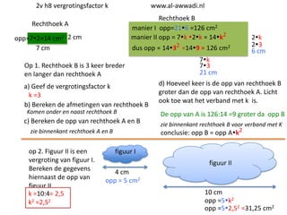 2v h8 vergrotingsfactor k

www.al-awwadi.nl

Rechthoek B
manier I opp=216 =126 cm2
manier II opp = 7k 2k = 14k2

Rechthoek A
opp=72=14 cm2 2 cm
7 cm

dus opp = 1432 =149 = 126 cm2

Op 1. Rechthoek B is 3 keer breder
en langer dan rechthoek A
a) Geef de vergrotingsfactor k
k =3
b) Bereken de afmetingen van rechthoek B
Komen onder en naast rechthoek B

c) Bereken de opp van rechthoek A en B
zie binnenkant rechthoek A en B

op 2. Figuur II is een
vergroting van figuur I.
Bereken de gegevens
hiernaast de opp van
figuur II
k =10:4= 2,5
k2 =2,52

2k
23
6 cm

7k
73
21 cm
d) Hoeveel keer is de opp van rechthoek B
groter dan de opp van rechthoek A. Licht
ook toe wat het verband met k is.

De opp van A is 126:14 =9 groter da opp B
zie binnenkant rechthoek B voor verband met K
conclusie: opp B = opp Ak2

figuur I
figuur II
4 cm
opp = 5 cm2
10 cm
opp =5k2
opp =52,52 =31,25 cm2

 