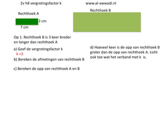 2v h8 vergrotingsfactor k
Rechthoek A

www.al-awwadi.nl

Rechthoek B

2 cm
7 cm
Op 1. Rechthoek B is 3 keer breder
en langer dan rechthoek A
a) Geef de vergrotingsfactor k
k =3
b) Bereken de afmetingen van rechthoek B
c) Bereken de opp van rechthoek A en B

d) Hoeveel keer is de opp van rechthoek B
groter dan de opp van rechthoek A. Licht
ook toe wat het verband met k is.

 