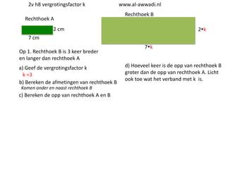 2v h8 vergrotingsfactor k
Rechthoek A

www.al-awwadi.nl

Rechthoek B

2 cm

2k

7 cm
Op 1. Rechthoek B is 3 keer breder
en langer dan rechthoek A
a) Geef de vergrotingsfactor k
k =3
b) Bereken de afmetingen van rechthoek B
Komen onder en naast rechthoek B

c) Bereken de opp van rechthoek A en B

7k
d) Hoeveel keer is de opp van rechthoek B
groter dan de opp van rechthoek A. Licht
ook toe wat het verband met k is.

 
