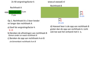 2v h8 vergrotingsfactor k
Rechthoek A

www.al-awwadi.nl

Rechthoek B

opp=72=14 cm2 2 cm
7 cm
Op 1. Rechthoek B is 3 keer breder
en langer dan rechthoek A
a) Geef de vergrotingsfactor k
k =3
b) Bereken de afmetingen van rechthoek B
Komen onder en naast rechthoek B

c) Bereken de opp van rechthoek A en B
zie binnenkant rechthoek A en B

2k
23
6 cm

7k
73
21 cm
d) Hoeveel keer is de opp van rechthoek B
groter dan de opp van rechthoek A. Licht
ook toe wat het verband met k is.

 