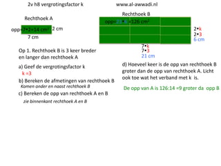 2v h8 vergrotingsfactor k
Rechthoek A

www.al-awwadi.nl

Rechthoek B
opp=216 =126 cm2

opp=72=14 cm2 2 cm
7 cm
Op 1. Rechthoek B is 3 keer breder
en langer dan rechthoek A
a) Geef de vergrotingsfactor k
k =3
b) Bereken de afmetingen van rechthoek B
Komen onder en naast rechthoek B

c) Bereken de opp van rechthoek A en B
zie binnenkant rechthoek A en B

2k
23
6 cm

7k
73
21 cm
d) Hoeveel keer is de opp van rechthoek B
groter dan de opp van rechthoek A. Licht
ook toe wat het verband met k is.

De opp van A is 126:14 =9 groter da opp B

 