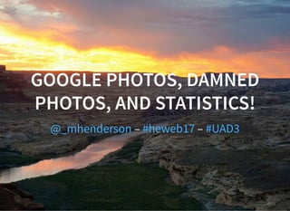GOOGLE PHOTOS, DAMNED
PHOTOS, AND STATISTICS!
– –@_mhenderson #heweb17 #UAD3
 