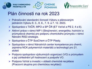 Plán činnosti na rok 2023
 Pokračování standardní činnosti Výboru s plánovaným
jednáním Výboru 9. 3., 8. 6., 7. 9. a 7. 12. 2023.
 Spolupráce s TAČR, MPO a SP ČR (ET VaVaI a PS 2, 4 a 6).
 Aktivní práce v rámci NIP I (Strojírenství, energetika, hutnictví a
průmyslová chemie) pro podporu chemického průmyslu v rámci
Národní RIS3 strategie.
 Spolupráce s ČTP SusChem a ČTP Plasty.
 Spolupráce v rámci Národních center kompetence pro chemii,
zejména NCK polymerních materiálů a technologií pro 21.
století
 Podpora spolupráce výzkumných organizací (VO) s průmyslem
a její zohlednění při hodnocení a podpoře VO.
 Podpora VaVaI a investic v oblasti chemické recyklace
(Pracovní skupina pro chemickou recyklaci) 6
 