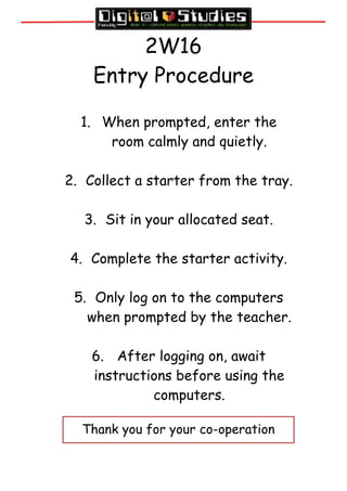 2W16
Entry Procedure
1. When prompted, enter the
room calmly and quietly.
2. Collect a starter from the tray.
3. Sit in your allocated seat.
4. Complete the starter activity.
5. Only log on to the computers
when prompted by the teacher.
6. After logging on, await
instructions before using the
computers.
Thank you for your co-operation
 