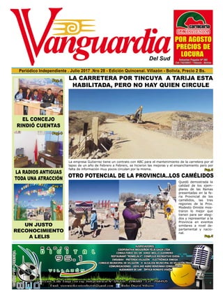 Del Sud
Periódico Independiente . Julio 2017 .Nro 28 - Edición Quincenal. Villazón - Bolivia, Precio 2 Bs.
La radios antiguas
toda una atracción
El Concejo
Rindió cuentas
Un justo
reconocimiento
a Lelis
LA CARRETERA POR TINCUYA A TARIJA ESTA
HABILITADA, PERO NO HAY QUIEN CIRCULE
OTRO POTENCIAL DE LA PROVINCIA..LOS CAMÉLIDOS
Quedó demostrada la
calidad de los ejem-
plares de las llamas
presentadas en la fe-
ria Provincial de los
camélidos, las tres
regiones de la Prov.
Modesto Omiste mos-
traron lo mejor que
tienen para ser elegi-
dos y representar a la
Provincia en eventos
similares a nivel de-
partamental y nacio-
nal.
La empresa Gutierrez tiene un contrato con ABC para el mantenimiento de la carretera por el
lapso de un año de Febrero a Febrero, se hicieron las mejoras y el ensanchamiento pero por
falta de información muy pocos circulan por la misma. Pag. 5
Pag. 5
 