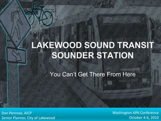 LAKEWOOD SOUND TRANSIT SOUNDER STATIONYou Can’t Get There From Here Washington APA Conference October 4-6, 2010 Dan Penrose, AICP Senior Planner, City of Lakewood 