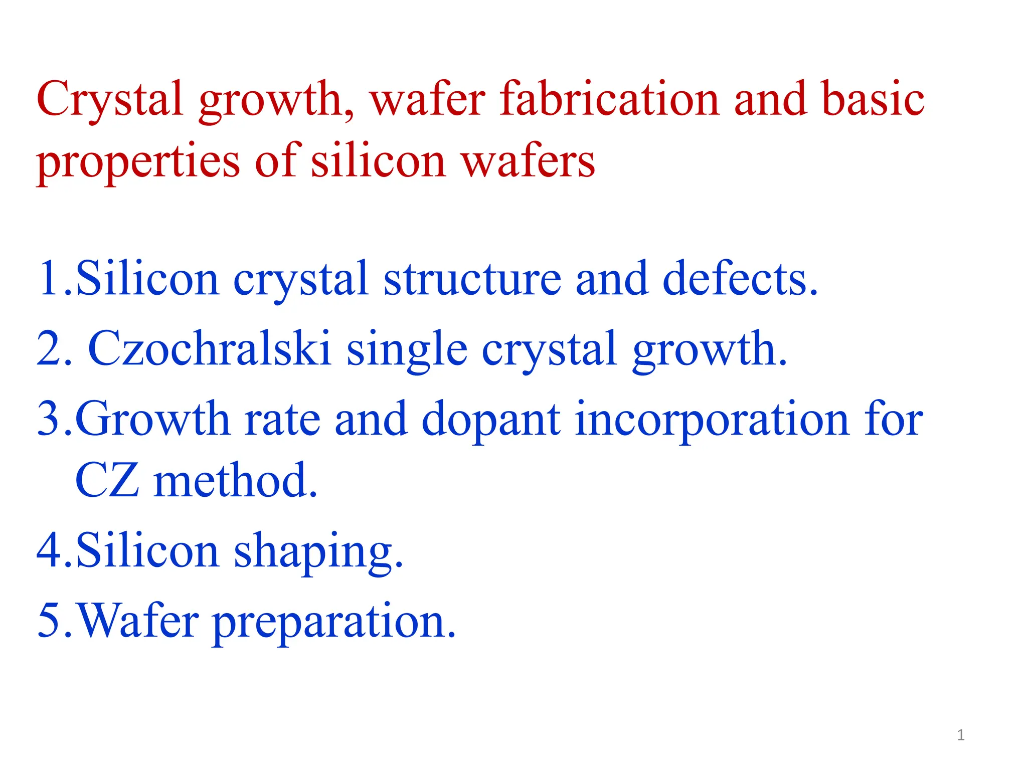 1.Silicon crystal structure and defects.
2. Czochralski single crystal growth.
3.Growth rate and dopant incorporation for
CZ method.
4.Silicon shaping.
5.Wafer preparation.
Crystal growth, wafer fabrication and basic
properties of silicon wafers
1
 