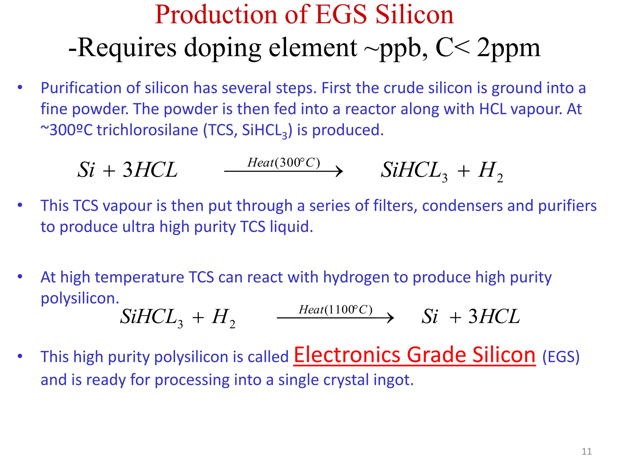 Production of EGS Silicon
-Requires doping element ~ppb, C< 2ppm
11
• Purification of silicon has several steps. First the crude silicon is ground into a
fine powder. The powder is then fed into a reactor along with HCL vapour. At
~300ºC trichlorosilane (TCS, SiHCL3) is produced.
• This TCS vapour is then put through a series of filters, condensers and purifiers
to produce ultra high purity TCS liquid.
• At high temperature TCS can react with hydrogen to produce high purity
polysilicon.
• This high purity polysilicon is called Electronics Grade Silicon (EGS)
and is ready for processing into a single crystal ingot.
2
3
)
300
(
3 H
SiHCL
HCL
Si C
Heat




 

 
HCL
Si
H
SiHCL C
Heat
3
)
1100
(
2
3 



 

 
 