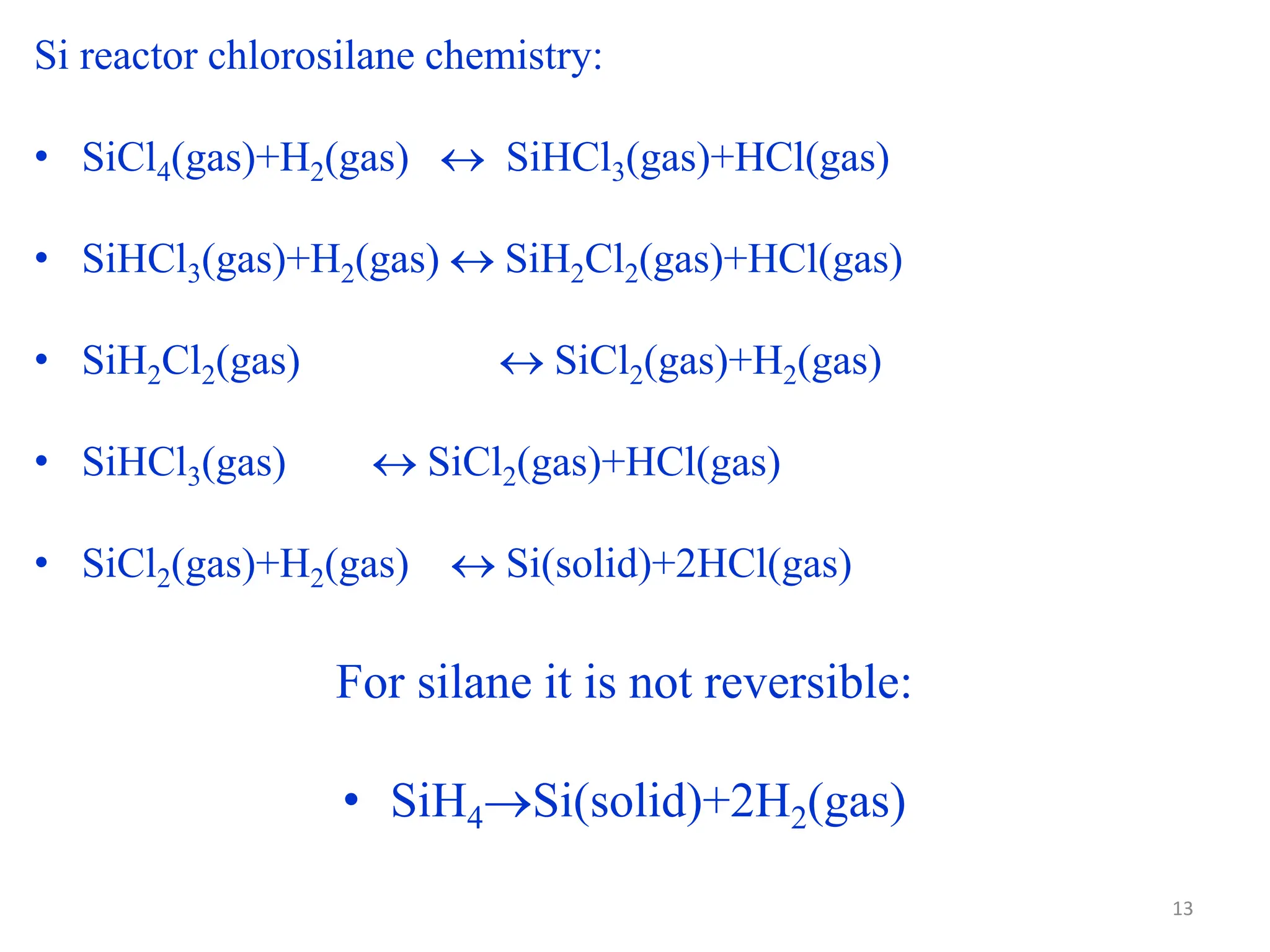 Si reactor chlorosilane chemistry:
• SiCl4(gas)+H2(gas)  SiHCl3(gas)+HCl(gas)
• SiHCl3(gas)+H2(gas)  SiH2Cl2(gas)+HCl(gas)
• SiH2Cl2(gas)  SiCl2(gas)+H2(gas)
• SiHCl3(gas)  SiCl2(gas)+HCl(gas)
• SiCl2(gas)+H2(gas)  Si(solid)+2HCl(gas)
For silane it is not reversible:
• SiH4Si(solid)+2H2(gas)
13
 