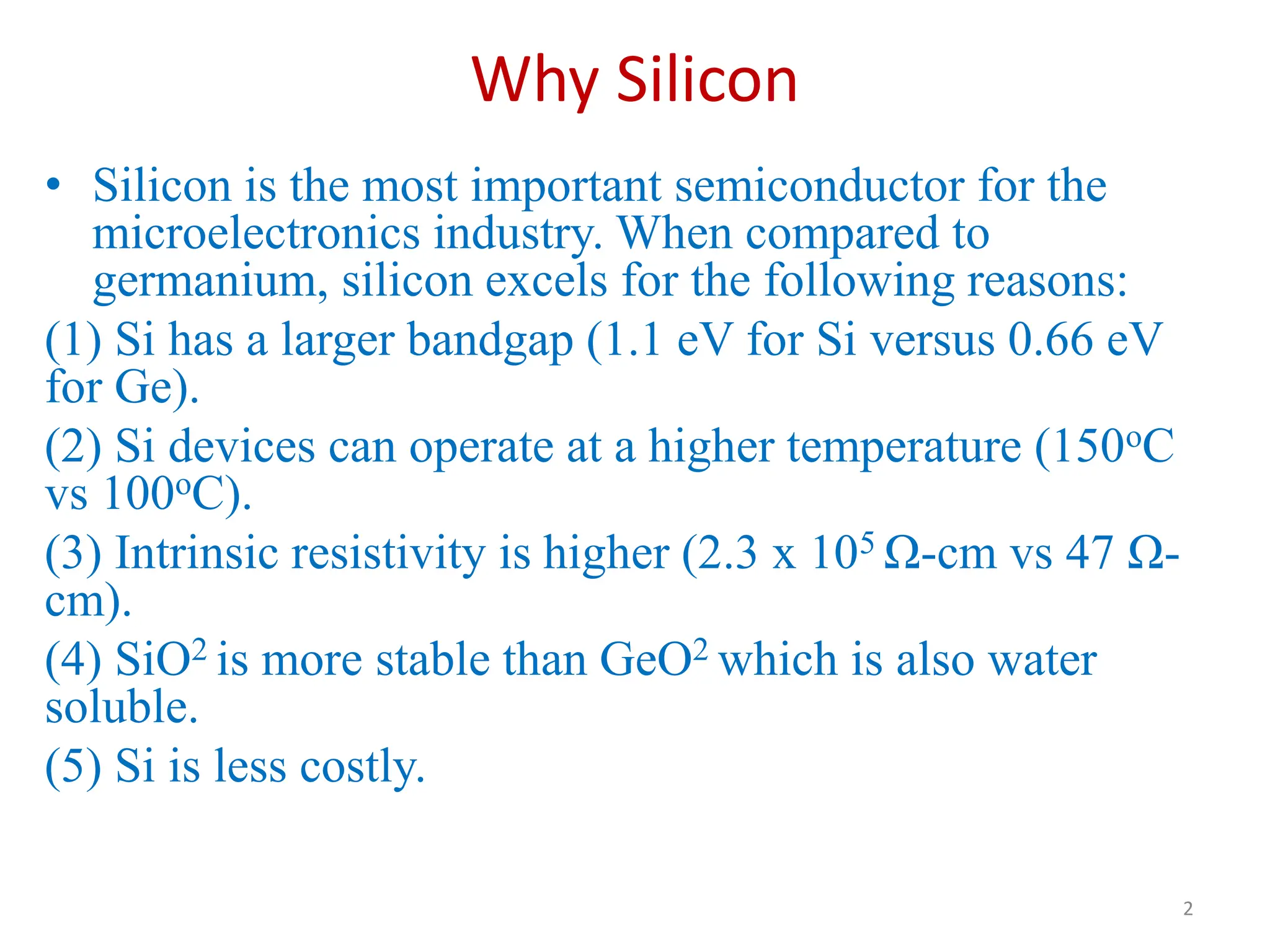 Why Silicon
• Silicon is the most important semiconductor for the
microelectronics industry. When compared to
germanium, silicon excels for the following reasons:
(1) Si has a larger bandgap (1.1 eV for Si versus 0.66 eV
for Ge).
(2) Si devices can operate at a higher temperature (150oC
vs 100oC).
(3) Intrinsic resistivity is higher (2.3 x 105 Ω-cm vs 47 Ω-
cm).
(4) SiO2 is more stable than GeO2 which is also water
soluble.
(5) Si is less costly.
2
 