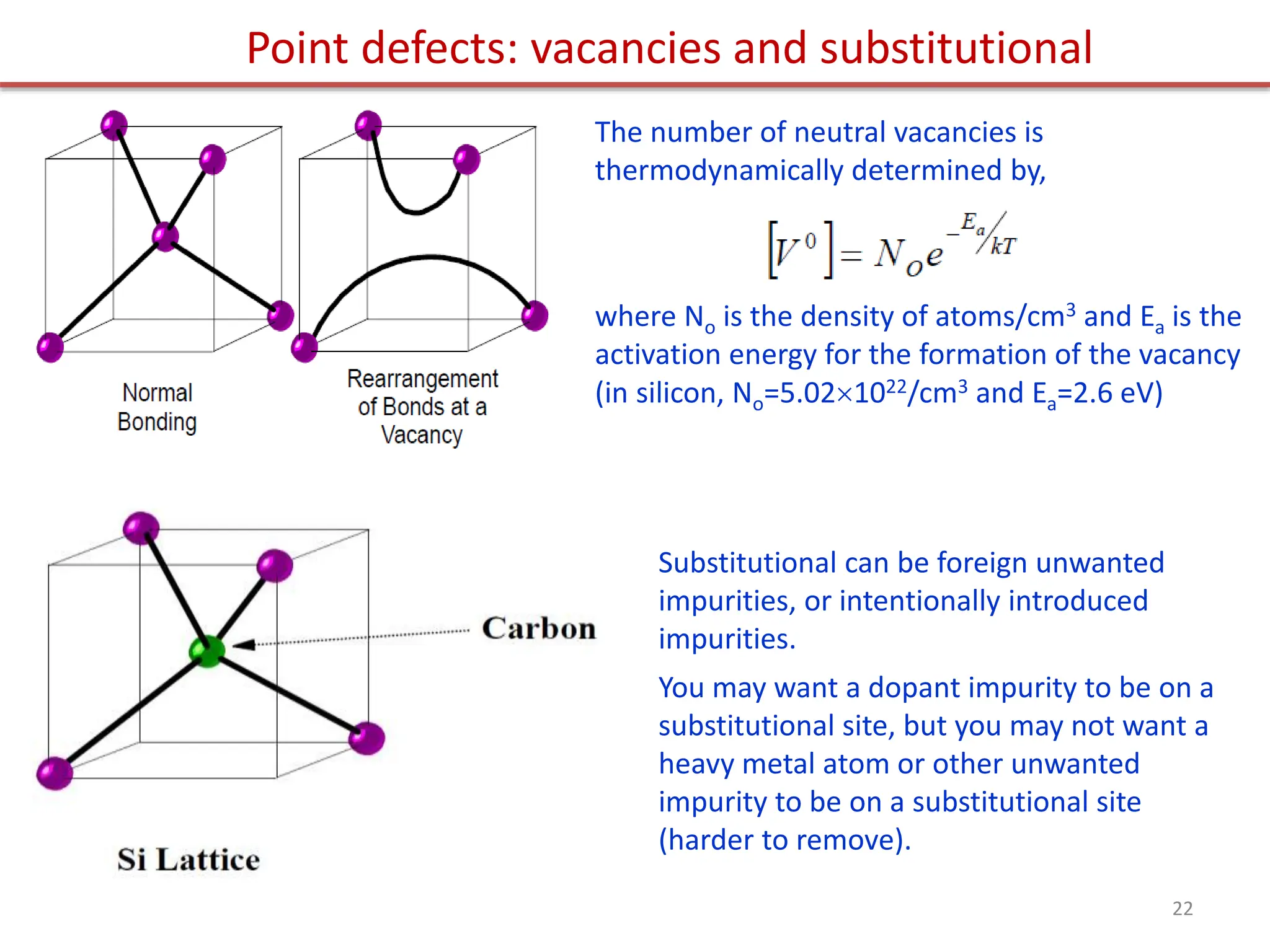 The number of neutral vacancies is
thermodynamically determined by,
where No is the density of atoms/cm3 and Ea is the
activation energy for the formation of the vacancy
(in silicon, No=5.021022/cm3 and Ea=2.6 eV)
Point defects: vacancies and substitutional
Substitutional can be foreign unwanted
impurities, or intentionally introduced
impurities.
You may want a dopant impurity to be on a
substitutional site, but you may not want a
heavy metal atom or other unwanted
impurity to be on a substitutional site
(harder to remove).
22
 
