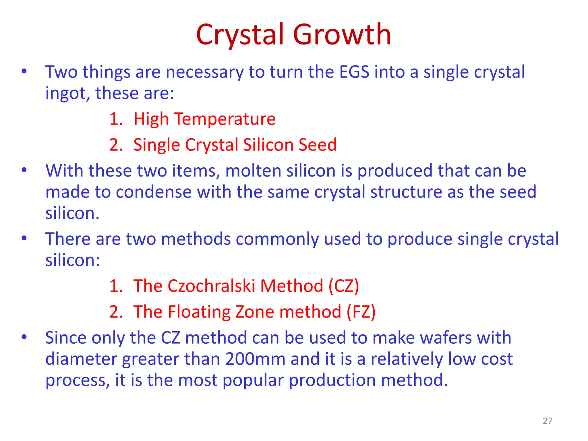 Crystal Growth
27
• Two things are necessary to turn the EGS into a single crystal
ingot, these are:
1. High Temperature
2. Single Crystal Silicon Seed
• With these two items, molten silicon is produced that can be
made to condense with the same crystal structure as the seed
silicon.
• There are two methods commonly used to produce single crystal
silicon:
1. The Czochralski Method (CZ)
2. The Floating Zone method (FZ)
• Since only the CZ method can be used to make wafers with
diameter greater than 200mm and it is a relatively low cost
process, it is the most popular production method.
 