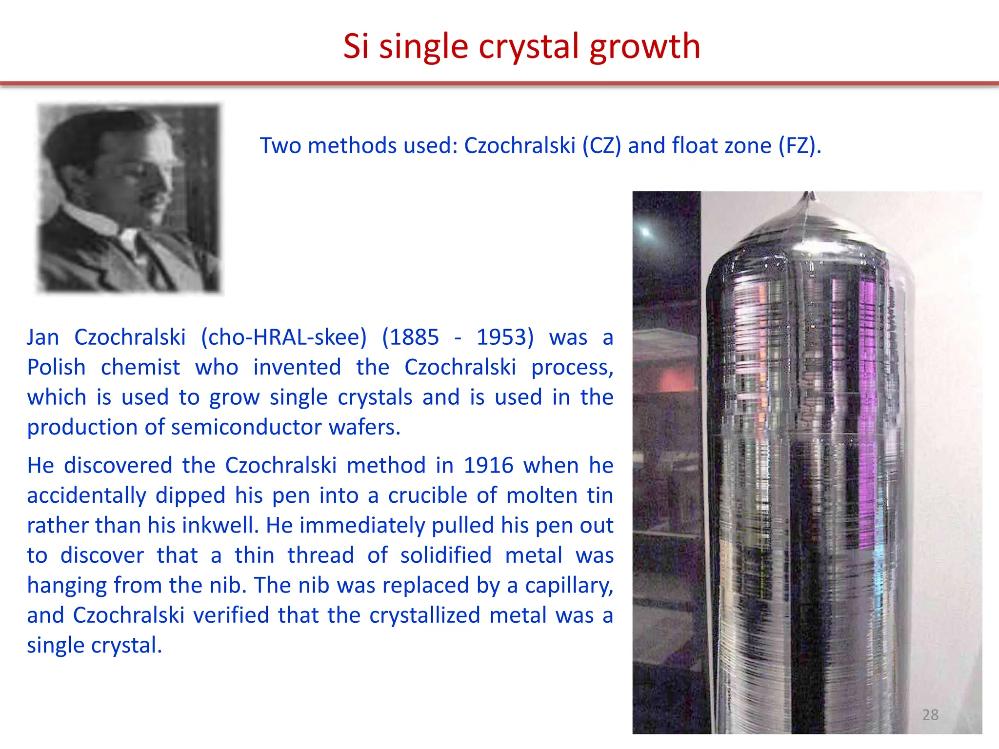 Jan Czochralski (cho-HRAL-skee) (1885 - 1953) was a
Polish chemist who invented the Czochralski process,
which is used to grow single crystals and is used in the
production of semiconductor wafers.
He discovered the Czochralski method in 1916 when he
accidentally dipped his pen into a crucible of molten tin
rather than his inkwell. He immediately pulled his pen out
to discover that a thin thread of solidified metal was
hanging from the nib. The nib was replaced by a capillary,
and Czochralski verified that the crystallized metal was a
single crystal.
Si single crystal growth
Two methods used: Czochralski (CZ) and float zone (FZ).
28
 