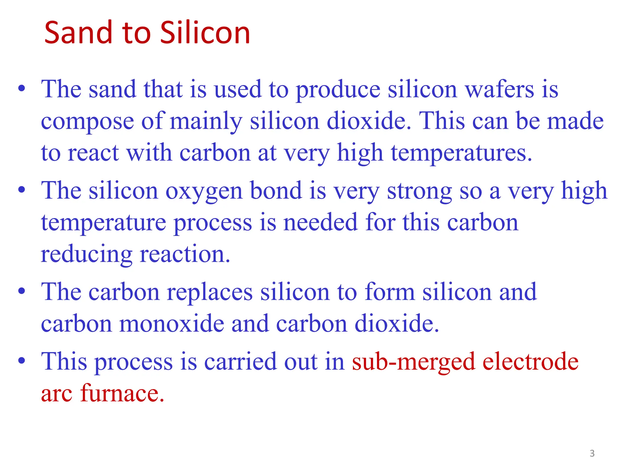 Sand to Silicon
• The sand that is used to produce silicon wafers is
compose of mainly silicon dioxide. This can be made
to react with carbon at very high temperatures.
• The silicon oxygen bond is very strong so a very high
temperature process is needed for this carbon
reducing reaction.
• The carbon replaces silicon to form silicon and
carbon monoxide and carbon dioxide.
• This process is carried out in sub-merged electrode
arc furnace.
3
 