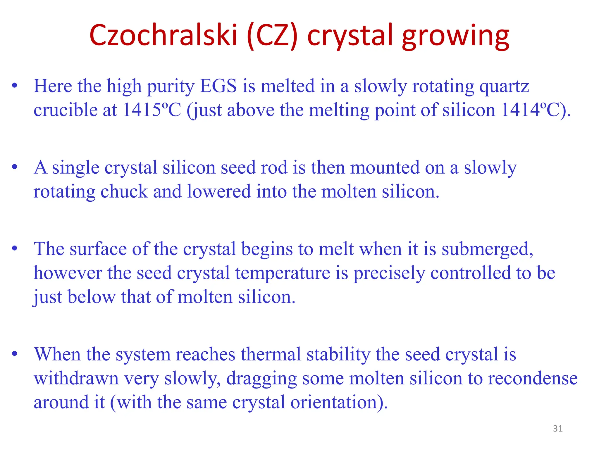 Czochralski (CZ) crystal growing
31
• Here the high purity EGS is melted in a slowly rotating quartz
crucible at 1415ºC (just above the melting point of silicon 1414ºC).
• A single crystal silicon seed rod is then mounted on a slowly
rotating chuck and lowered into the molten silicon.
• The surface of the crystal begins to melt when it is submerged,
however the seed crystal temperature is precisely controlled to be
just below that of molten silicon.
• When the system reaches thermal stability the seed crystal is
withdrawn very slowly, dragging some molten silicon to recondense
around it (with the same crystal orientation).
 