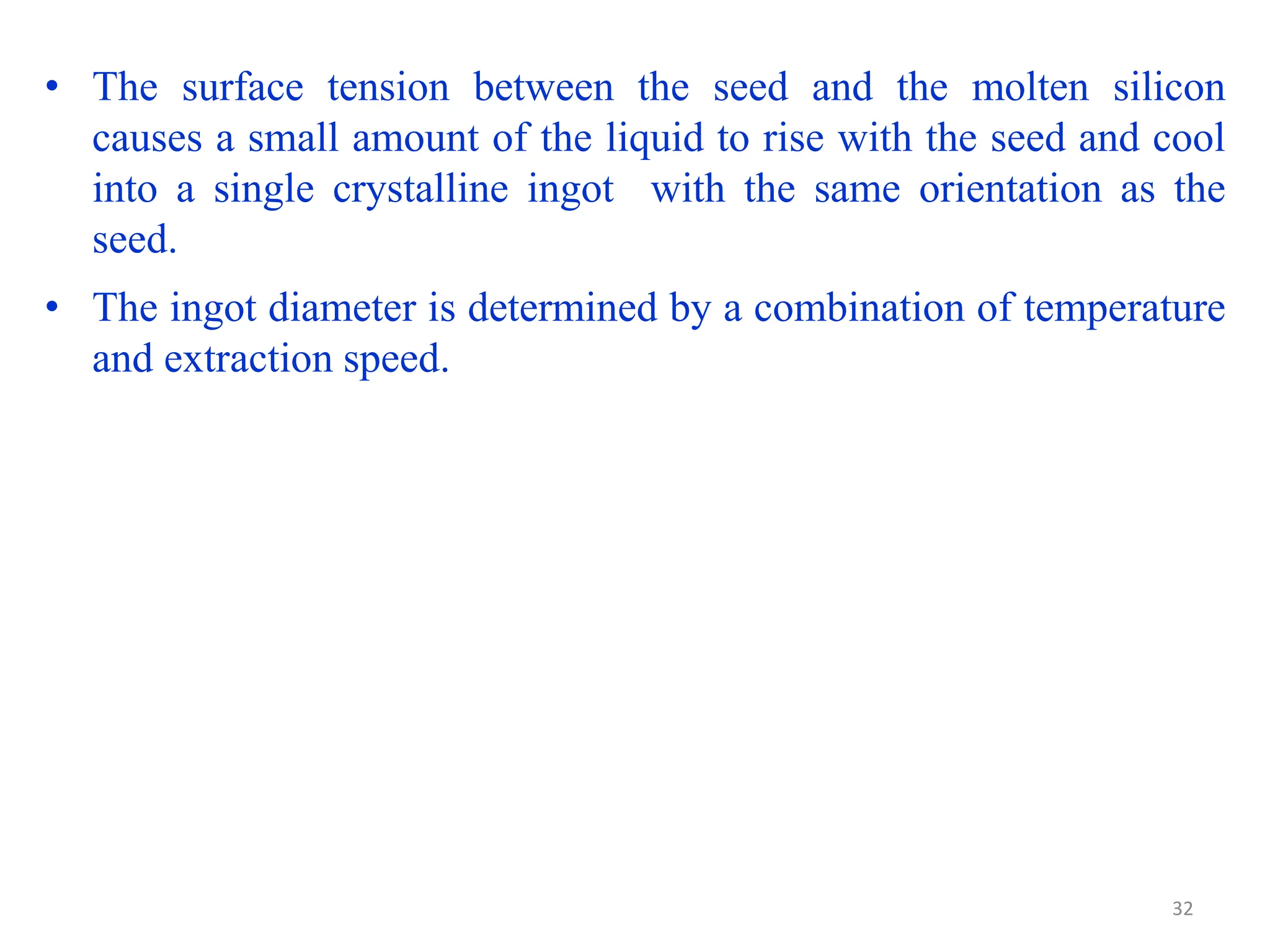 • The surface tension between the seed and the molten silicon
causes a small amount of the liquid to rise with the seed and cool
into a single crystalline ingot with the same orientation as the
seed.
• The ingot diameter is determined by a combination of temperature
and extraction speed.
32
 
