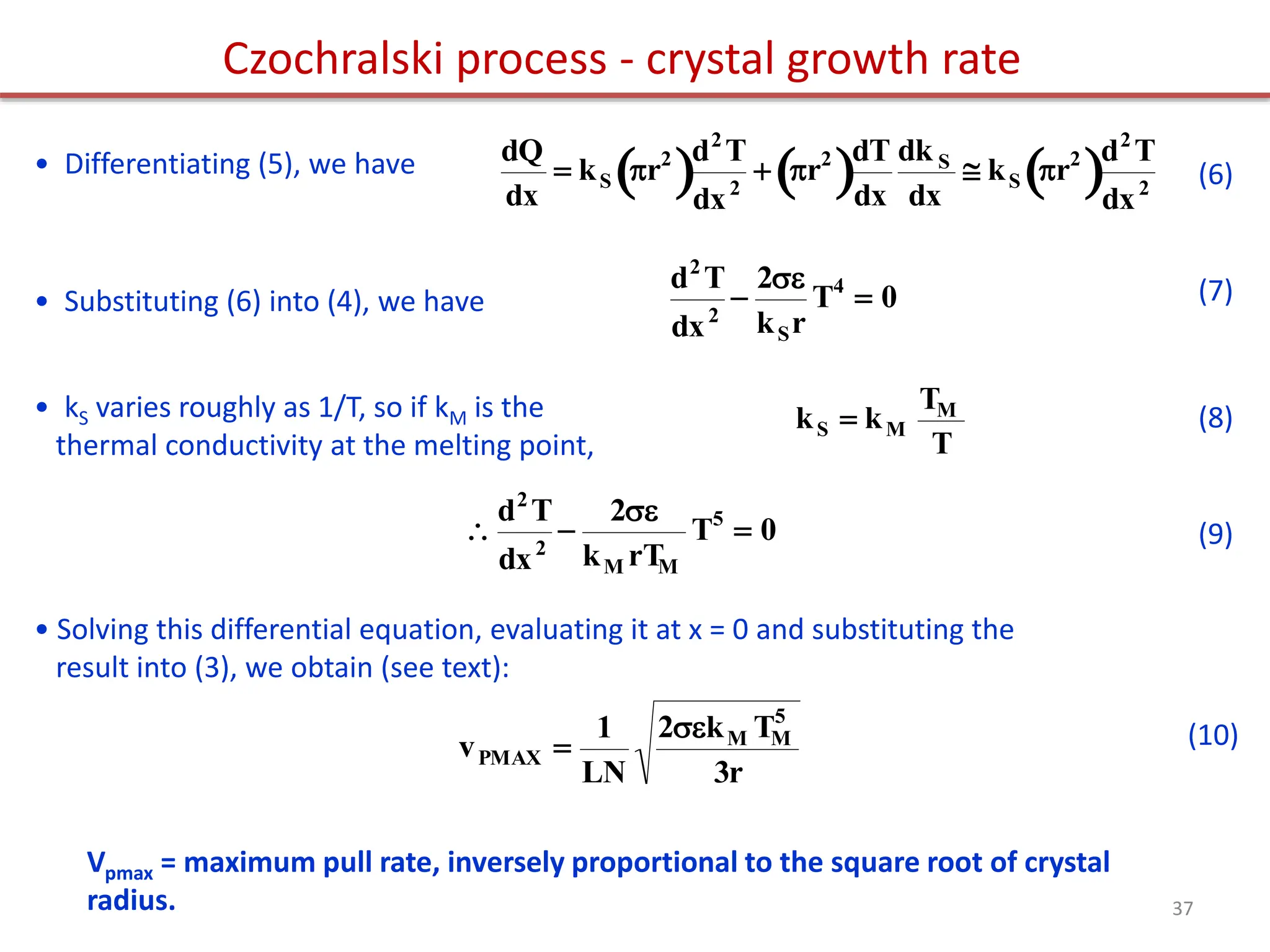 • Differentiating (5), we have

dQ
dx
 kS r2
 d2
T
dx2
 r2
 dT
dx
dk S
dx
 kS r2
 d2
T
dx2
(6)
• Substituting (6) into (4), we have

d2
T
dx2

2
kSr
T4
 0 (7)
• kS varies roughly as 1/T, so if kM is the
thermal conductivity at the melting point,

kS  kM
TM
T
(8)


d2
T
dx2

2
kM rT
M
T5
 0 (9)
• Solving this differential equation, evaluating it at x = 0 and substituting the
result into (3), we obtain (see text):

vPMAX 
1
LN
2kM TM
5
3r
(10)
Czochralski process - crystal growth rate
Vpmax = maximum pull rate, inversely proportional to the square root of crystal
radius. 37
 