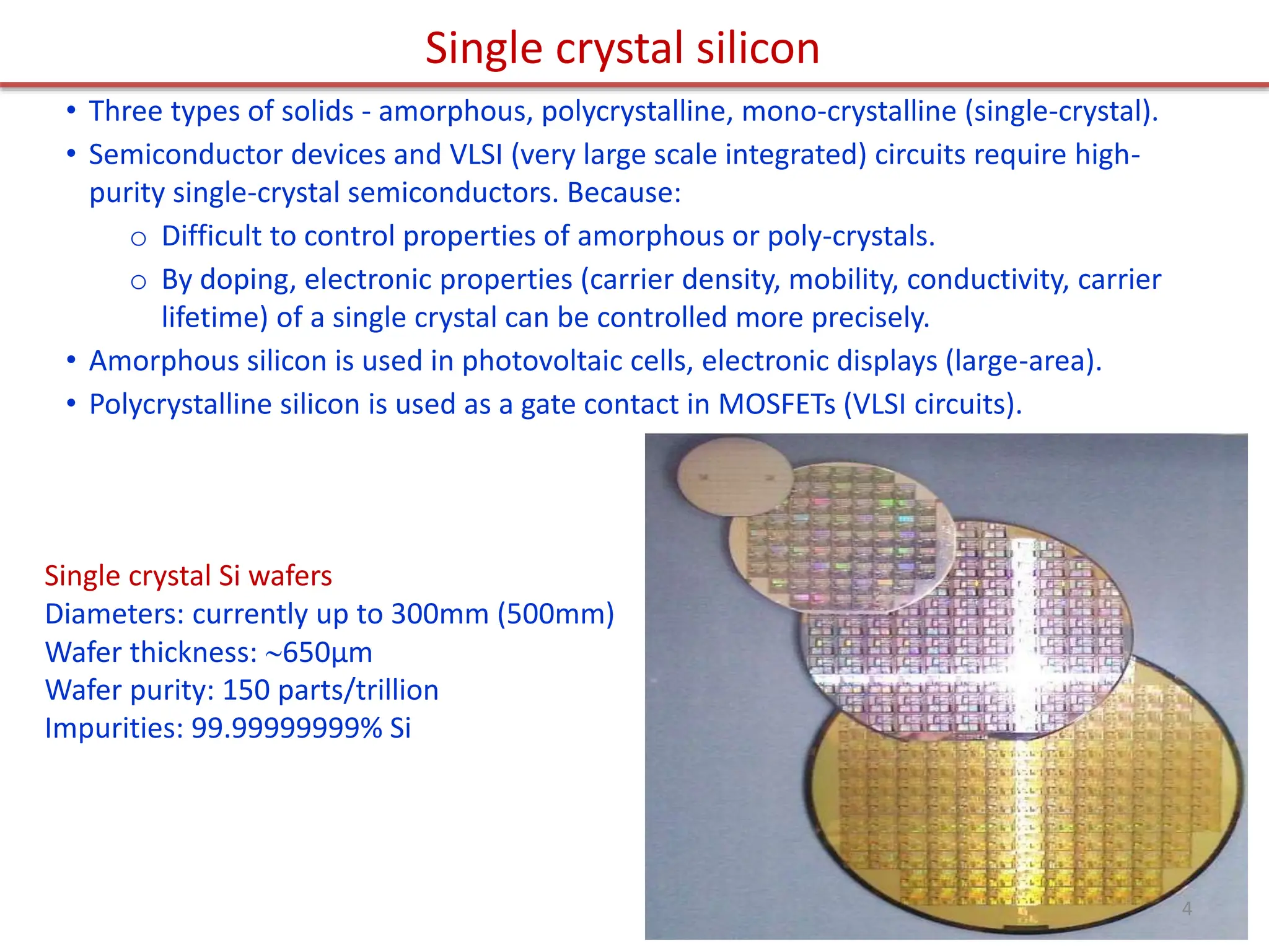 Single crystal silicon
• Three types of solids - amorphous, polycrystalline, mono-crystalline (single-crystal).
• Semiconductor devices and VLSI (very large scale integrated) circuits require high-
purity single-crystal semiconductors. Because:
o Difficult to control properties of amorphous or poly-crystals.
o By doping, electronic properties (carrier density, mobility, conductivity, carrier
lifetime) of a single crystal can be controlled more precisely.
• Amorphous silicon is used in photovoltaic cells, electronic displays (large-area).
• Polycrystalline silicon is used as a gate contact in MOSFETs (VLSI circuits).
Single crystal Si wafers
Diameters: currently up to 300mm (500mm)
Wafer thickness: 650μm
Wafer purity: 150 parts/trillion
Impurities: 99.99999999% Si
4
 