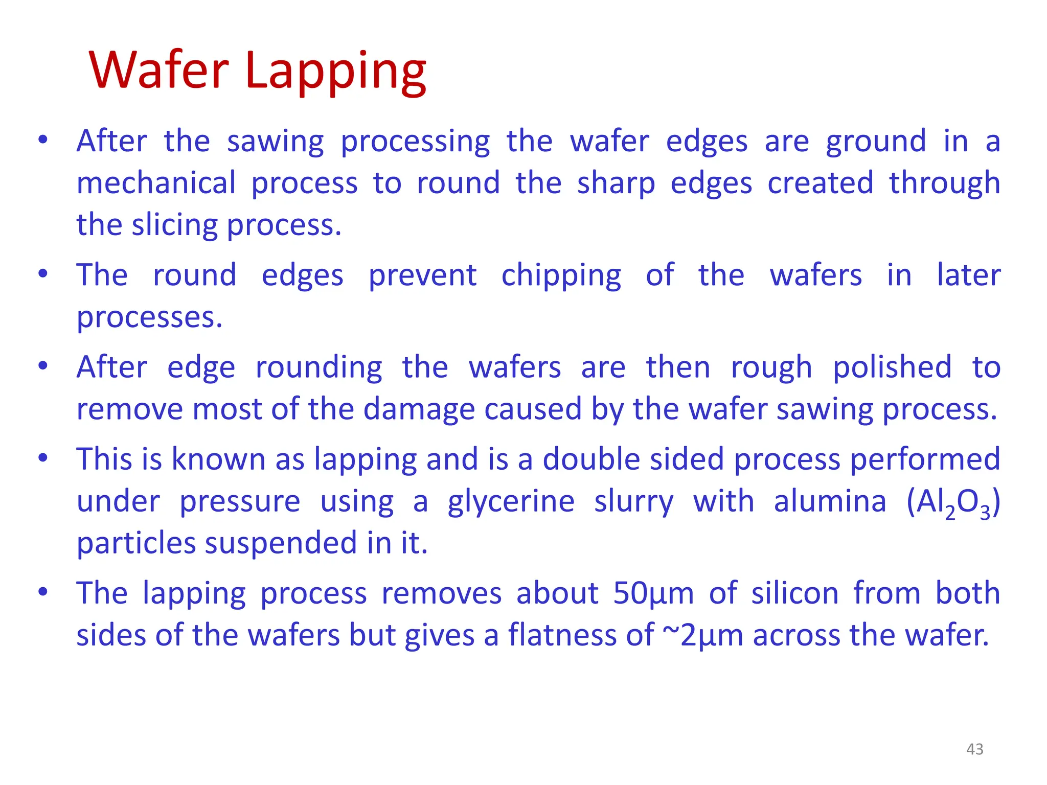 Wafer Lapping
43
• After the sawing processing the wafer edges are ground in a
mechanical process to round the sharp edges created through
the slicing process.
• The round edges prevent chipping of the wafers in later
processes.
• After edge rounding the wafers are then rough polished to
remove most of the damage caused by the wafer sawing process.
• This is known as lapping and is a double sided process performed
under pressure using a glycerine slurry with alumina (Al2O3)
particles suspended in it.
• The lapping process removes about 50μm of silicon from both
sides of the wafers but gives a flatness of ~2μm across the wafer.
 