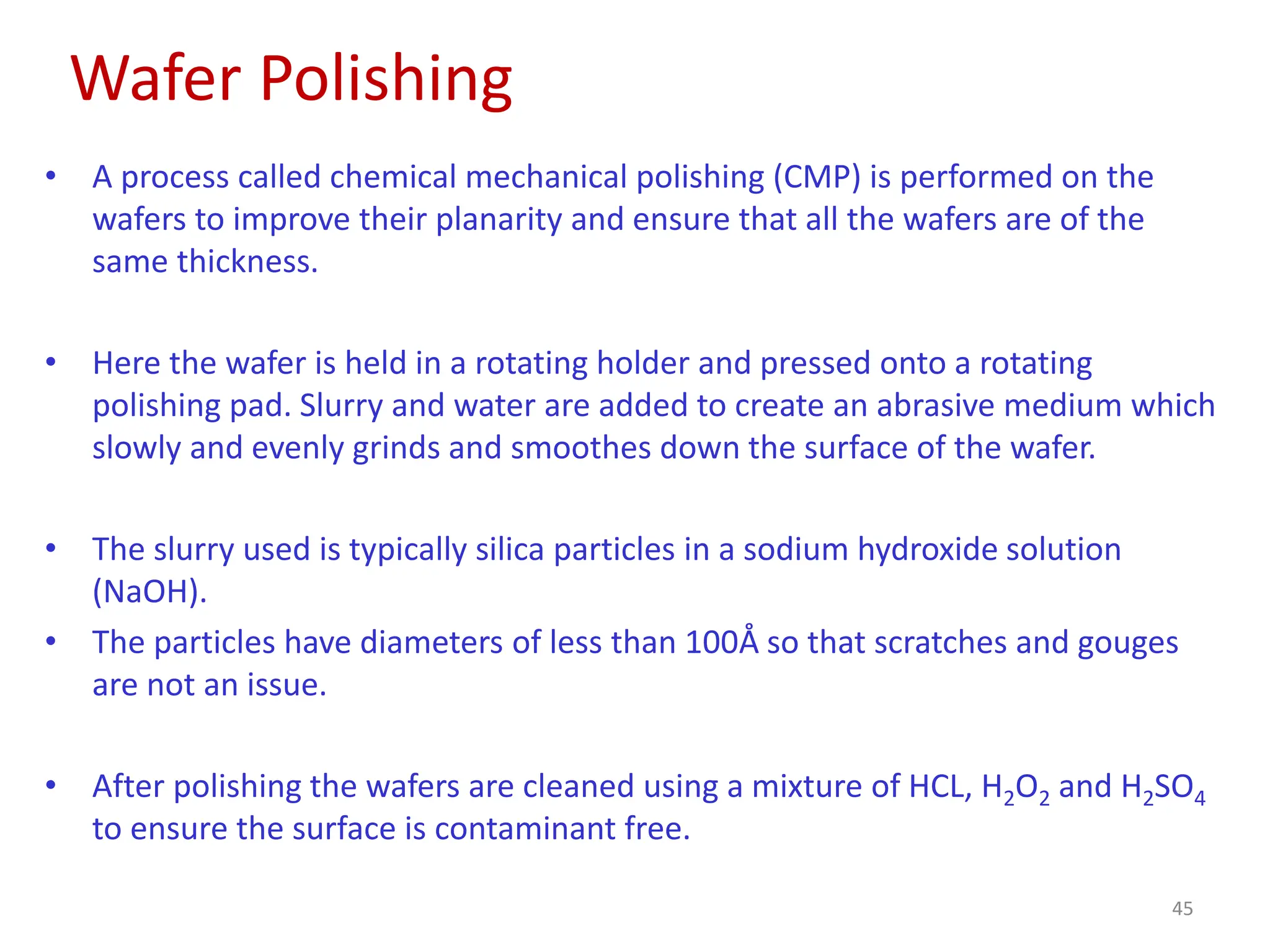 Wafer Polishing
45
• A process called chemical mechanical polishing (CMP) is performed on the
wafers to improve their planarity and ensure that all the wafers are of the
same thickness.
• Here the wafer is held in a rotating holder and pressed onto a rotating
polishing pad. Slurry and water are added to create an abrasive medium which
slowly and evenly grinds and smoothes down the surface of the wafer.
• The slurry used is typically silica particles in a sodium hydroxide solution
(NaOH).
• The particles have diameters of less than 100Å so that scratches and gouges
are not an issue.
• After polishing the wafers are cleaned using a mixture of HCL, H2O2 and H2SO4
to ensure the surface is contaminant free.
 