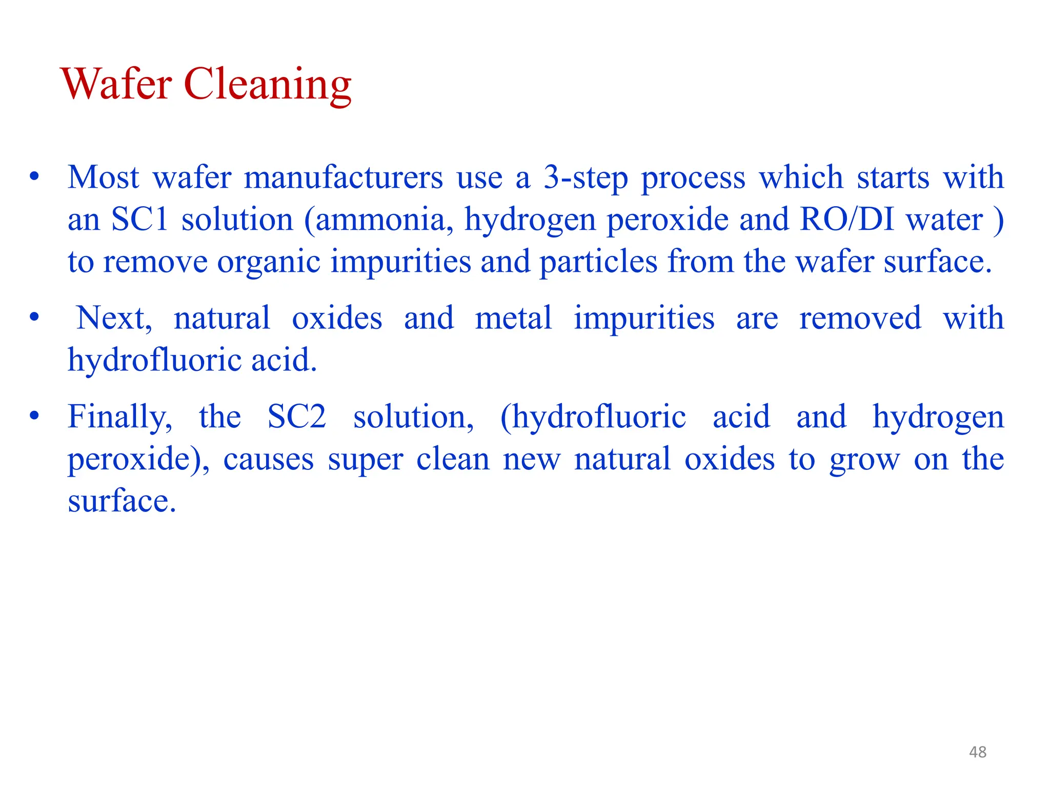 Wafer Cleaning
• Most wafer manufacturers use a 3-step process which starts with
an SC1 solution (ammonia, hydrogen peroxide and RO/DI water )
to remove organic impurities and particles from the wafer surface.
• Next, natural oxides and metal impurities are removed with
hydrofluoric acid.
• Finally, the SC2 solution, (hydrofluoric acid and hydrogen
peroxide), causes super clean new natural oxides to grow on the
surface.
48
 