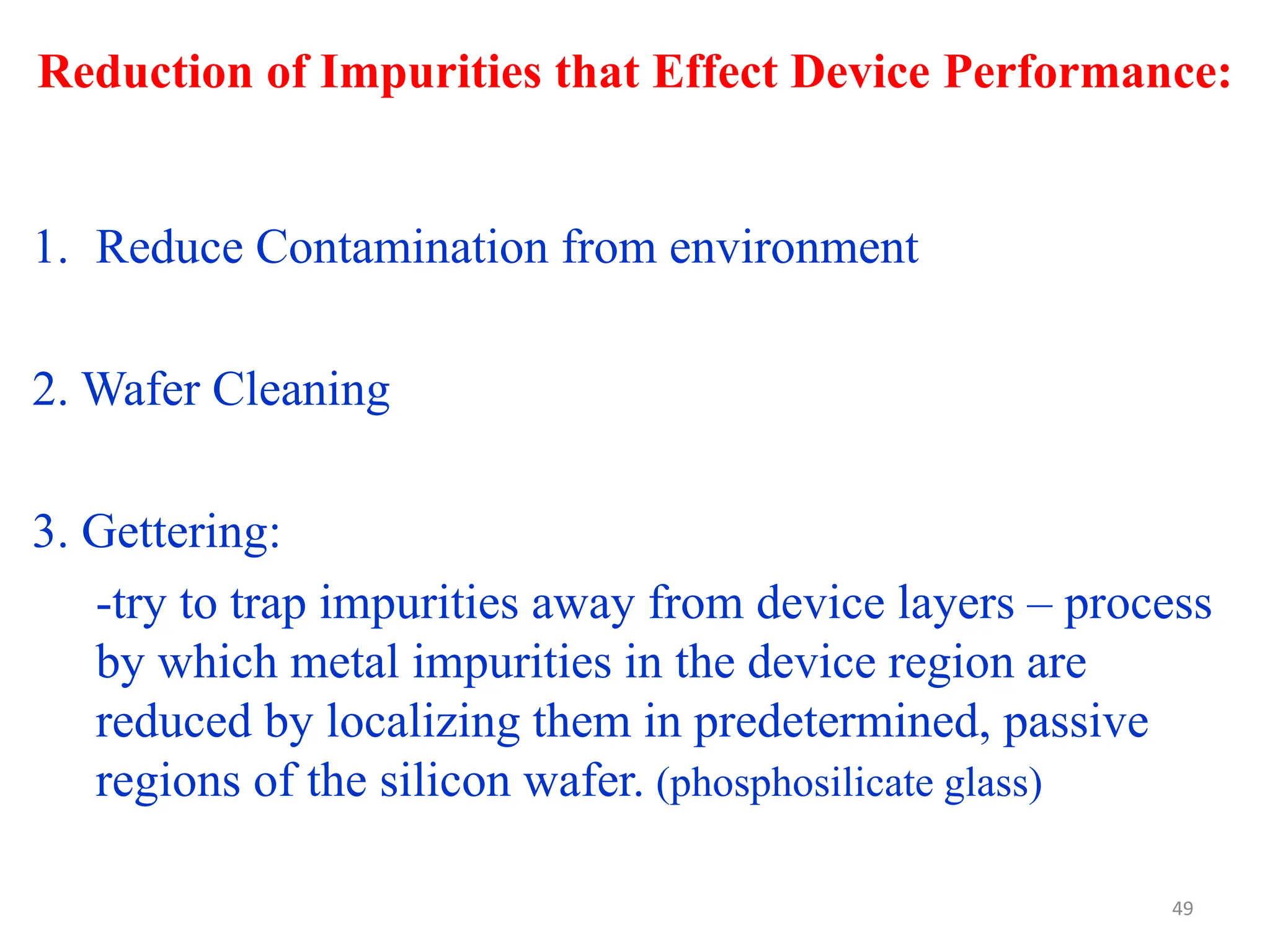 Reduction of Impurities that Effect Device Performance:
49
1. Reduce Contamination from environment
2. Wafer Cleaning
3. Gettering:
-try to trap impurities away from device layers – process
by which metal impurities in the device region are
reduced by localizing them in predetermined, passive
regions of the silicon wafer. (phosphosilicate glass)
 