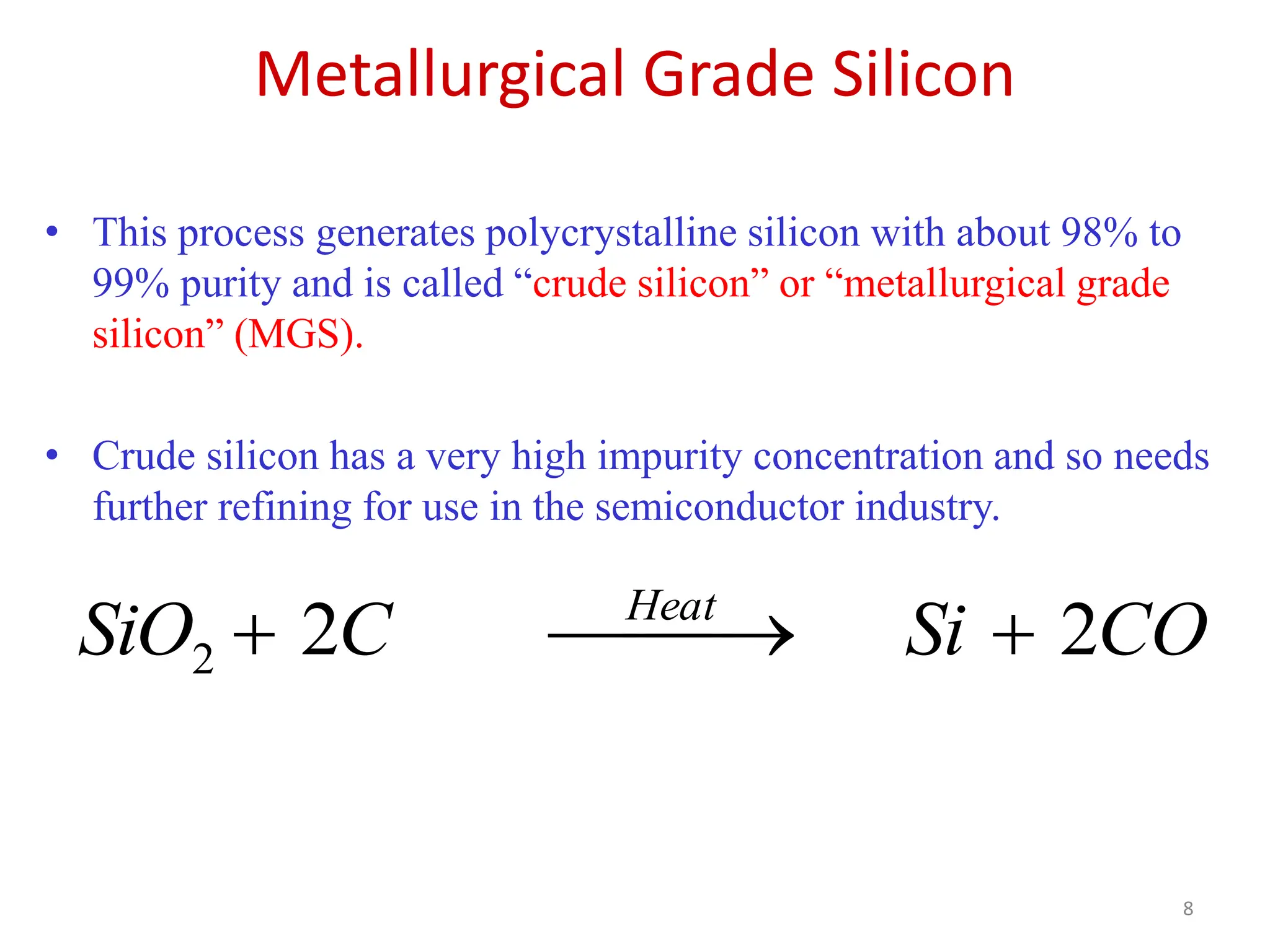 Metallurgical Grade Silicon
8
• This process generates polycrystalline silicon with about 98% to
99% purity and is called “crude silicon” or “metallurgical grade
silicon” (MGS).
• Crude silicon has a very high impurity concentration and so needs
further refining for use in the semiconductor industry.
CO
Si
C
SiO Heat
2
2
2 




 