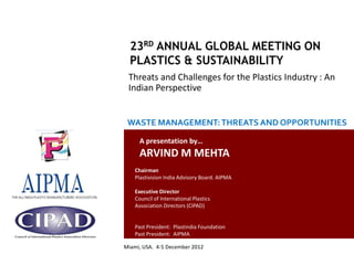 Threats and Challenges for the Plastics Industry : An
                                                  Indian Perspective


                                                  WASTE MANAGEMENT: THREATS AND OPPORTUNITIES

                                                       A presentation by…
                                                       ARVIND M MEHTA
                                                     Chairman
                                                     Plastivision India Advisory Board. AIPMA

                                                     Executive Director
                                                     Council of International Plastics
                                                     Association Directors (CIPAD)


                                                     Past President: Plastindia Foundation
                                                     Past President: AIPMA

                                                Miami, USA. 4-5 December 2012
Country Report: Plastics Industry in India- Issues and Challenges
 