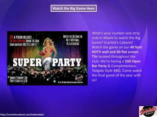 Watch the Big Game Here

What's your number one strip
club in Miami to watch the Big
Game? Scarlett's Cabaret!
Watch the game on our 40 foot
HDTV wall and 40 flat screen
TVs located throughout the
club. We're having a $50 Open
Bar Party & Complimentary
Tailgate Style BBQ. Come watch
the final game of the year with
us!

http://scarlettscabaret.com/hallandale/

 