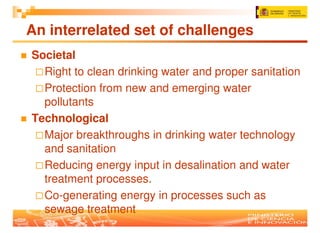 An interrelated set of challenges
Societal
  Right to clean drinking water and proper sanitation
  Protection from new and emerging water
  pollutants
Technological
  Major breakthroughs in drinking water technology
  and sanitation
  Reducing energy input in desalination and water
  treatment processes.
  Co-generating energy in processes such as
  sewage treatment
 