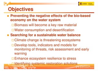 Objectives
Preventing the negative effects of the bio-based
economy on the water system
  Biomass will become a key raw material
  Water consumption and desertification
Searching for a sustainable water balance
  Climate change is threatening ecosystems
  Develop tools, indicators and models for
  monitoring of threats, risk assessment and early
  warning
  Enhance ecosystem resilience to stress
  Identifying systemic restoration solutions
 