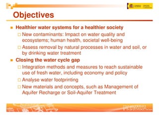Objectives
Healthier water systems for a healthier society
   New contaminants: Impact on water quality and
   ecosystems; human health, societal well-being
   Assess removal by natural processes in water and soil, or
   by drinking water treatment
Closing the water cycle gap
   Integration methods and measures to reach sustainable
   use of fresh water, including economy and policy
   Analyse water footprinting
   New materials and concepts, such as Management of
   Aquifer Recharge or Soil-Aquifer Treatment
 