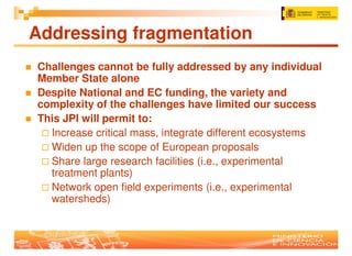 Addressing fragmentation
Challenges cannot be fully addressed by any individual
Member State alone
Despite National and EC funding, the variety and
complexity of the challenges have limited our success
This JPI will permit to:
  Increase critical mass, integrate different ecosystems
  Widen up the scope of European proposals
  Share large research facilities (i.e., experimental
  treatment plants)
  Network open field experiments (i.e., experimental
  watersheds)
 
