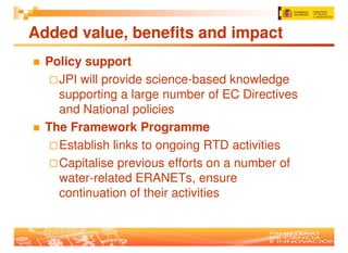 Added value, benefits and impact
  Policy support
    JPI will provide science-based knowledge
    supporting a large number of EC Directives
    and National policies
  The Framework Programme
    Establish links to ongoing RTD activities
    Capitalise previous efforts on a number of
    water-related ERANETs, ensure
    continuation of their activities
 