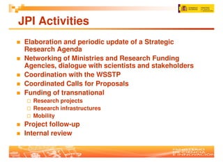 JPI Activities
 Elaboration and periodic update of a Strategic
 Research Agenda
 Networking of Ministries and Research Funding
 Agencies, dialogue with scientists and stakeholders
 Coordination with the WSSTP
 Coordinated Calls for Proposals
 Funding of transnational
   Research projects
   Research infrastructures
   Mobility
 Project follow-up
 Internal review
 