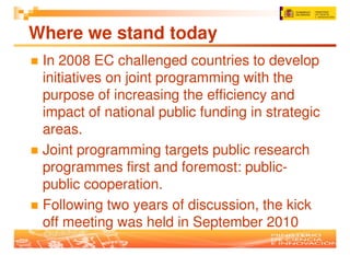 Where we stand today
 In 2008 EC challenged countries to develop
 initiatives on joint programming with the
 purpose of increasing the efficiency and
 impact of national public funding in strategic
 areas.
 Joint programming targets public research
 programmes first and foremost: public-
 public cooperation.
 Following two years of discussion, the kick
 off meeting was held in September 2010
 