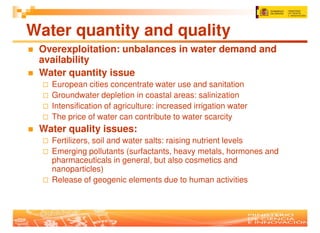 Water quantity and quality
 Overexploitation: unbalances in water demand and
 availability
 Water quantity issue
   European cities concentrate water use and sanitation
   Groundwater depletion in coastal areas: salinization
   Intensification of agriculture: increased irrigation water
   The price of water can contribute to water scarcity
 Water quality issues:
   Fertilizers, soil and water salts: raising nutrient levels
   Emerging pollutants (surfactants, heavy metals, hormones and
   pharmaceuticals in general, but also cosmetics and
   nanoparticles)
   Release of geogenic elements due to human activities
 