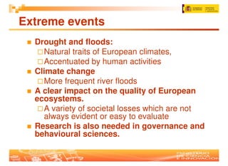 Extreme events
  Drought and floods:
    Natural traits of European climates,
    Accentuated by human activities
  Climate change
    More frequent river floods
  A clear impact on the quality of European
  ecosystems.
    A variety of societal losses which are not
    always evident or easy to evaluate
  Research is also needed in governance and
  behavioural sciences.
 