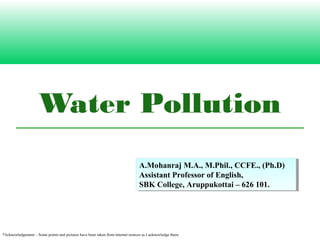 Water Pollution
A.Mohanraj M.A., M.Phil., CCFE., (Ph.D)
Assistant Professor of English,
SBK College, Aruppukottai – 626 101.
A.Mohanraj M.A., M.Phil., CCFE., (Ph.D)
Assistant Professor of English,
SBK College, Aruppukottai – 626 101.
*Acknowledgement – Some points and pictures have been taken from internet sources as I acknowledge them.
 