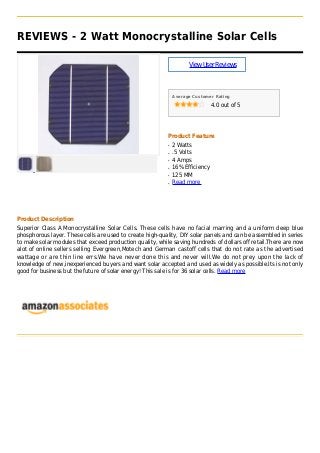 REVIEWS - 2 Watt Monocrystalline Solar Cells
ViewUserReviews
Average Customer Rating
4.0 out of 5
Product Feature
2 Wattsq
.5 Voltsq
4 Ampsq
16% Efficiencyq
125 MMq
Read moreq
Product Description
Superior Class A Monocrystalline Solar Cells. These cells have no facial marring and a uniform deep blue
phosphorous layer. These cells are used to create high-quality, DIY solar panels and can be assembled in series
to make solar modules that exceed production quality, while saving hundreds of dollars off retail.There are now
alot of online sellers selling Evergreen,Motech and German castoff cells that do not rate as the advertised
wattage or are thin line errs.We have never done this and never will.We do not prey upon the lack of
knowledge of new,inexperienced buyers and want solar accepted and used as widely as possible.Its is not only
good for business but the future of solar energy! This sale is for 36 solar cells. Read more
 
