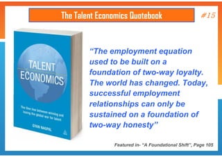 The Talent Economics Quotebook

#15

“The employment equation
used to be built on a
foundation of two-way loyalty.
The world has changed. Today,
successful employment
relationships can only be
sustained on a foundation of
two-way honesty”
Featured in- “A Foundational Shift”, Page 105

 