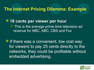 The Internet Pricing Dilemma: Example

18 cents per viewer per hour
   This is the average prime time television ad
   revenue for NBC, ABC, CBS and Fox


If there was a convenient, low cost way
 for viewers to pay 25 cents directly to the
 networks, they could be profitable without
 embedded advertising.
 