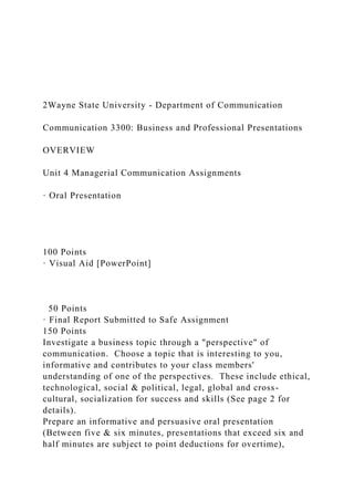 2Wayne State University - Department of Communication
Communication 3300: Business and Professional Presentations
OVERVIEW
Unit 4 Managerial Communication Assignments
· Oral Presentation
100 Points
· Visual Aid [PowerPoint]
50 Points
· Final Report Submitted to Safe Assignment
150 Points
Investigate a business topic through a "perspective" of
communication. Choose a topic that is interesting to you,
informative and contributes to your class members'
understanding of one of the perspectives. These include ethical,
technological, social & political, legal, global and cross-
cultural, socialization for success and skills (See page 2 for
details).
Prepare an informative and persuasive oral presentation
(Between five & six minutes, presentations that exceed six and
half minutes are subject to point deductions for overtime),
 