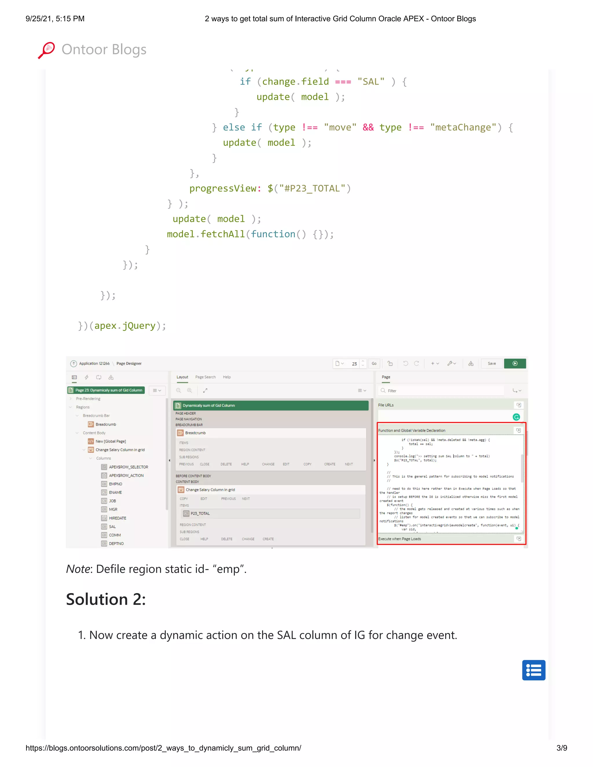 9/25/21, 5:15 PM 2 ways to get total sum of Interactive Grid Column Oracle APEX - Ontoor Blogs
https://blogs.ontoorsolutions.com/post/2_ways_to_dynamicly_sum_grid_column/ 3/9
Note: Defile region static id- “emp”.
Solution 2:
1. Now create a dynamic action on the SAL column of IG for change event.
onChange: function(type, change) {

console.log(">> model changed ", type, change);

if ( type === "set" ) {

if (change.field === "SAL" ) {

update( model );

}

} else if (type !== "move" && type !== "metaChange") {

update( model );

}

},

progressView: $("#P23_TOTAL") 

} );

update( model ); 

model.fetchAll(function() {});

}

});

});

})(apex.jQuery);


Ontoor Blogs
 