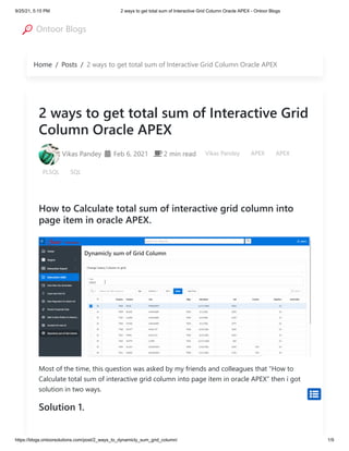 9/25/21, 5:15 PM 2 ways to get total sum of Interactive Grid Column Oracle APEX - Ontoor Blogs
https://blogs.ontoorsolutions.com/post/2_ways_to_dynamicly_sum_grid_column/ 1/9
Home / Posts / 2 ways to get total sum of Interactive Grid Column Oracle APEX
2 ways to get total sum of Interactive Grid
Column Oracle APEX

Vikas Pandey  Feb 6, 2021
  2 min read
 Vikas Pandey APEX APEX
PLSQL SQL
How to Calculate total sum of interactive grid column into
page item in oracle APEX.
Most of the time, this question was asked by my friends and colleagues that “How to
Calculate total sum of interactive grid column into page item in oracle APEX” then i got
solution in two ways.
Solution 1.

Ontoor Blogs
 