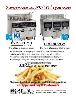 2	
  Ways	
  to	
  Save	
  with	
  	
  	
  	
  	
  	
  	
  	
  	
  	
  	
  	
  	
  	
  	
  	
  	
  	
  	
  	
  	
  	
  	
  	
  	
  	
  	
  Open	
  Fryers	
  




                                                                                            OFx-­‐320	
  Series	
  
       The ultimate expense saver                                                The most affordable filtering fryer




                                                                       We	
  are	
  the	
  frying	
  experts.	
  Contact	
  us	
  today.	
  
                                                                       804-­‐550-­‐2169	
  	
  	
  www. C a r l i s l e F S .com	
  
 