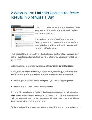 2 Ways to Use LinkedIn Updates for Better
Results in 5 Minutes a Day
If you’re on LinkedIn and not getting the results you want,
keep reading because I’ll share how LinkedIn updates
can be the missing link.
You can have the best product or service and a
fabulous website, but if you’re not putting yourself out
there and sharing updates on LinkedIn, you are really
doing yourself a disservice.
I was inspired to write this week’s article after hearing so often lately how my LinkedIn
network loves the updates I post and seeing how they are a workhorse that helps me
grow my business.
LinkedIn updates, used effectively, can serve three very important functions:
1. They keep you top of mind with your audience by increasing your visibility and
giving you the opportunity to engage with them and nuture your relationship.
2. LinkedIn updates position you an an expert in your field, as a go-to person.
3. LinkedIn updates position you as a thought leader.
And one of the key elements of using LinkedIn updates effectively is having the right
mix content and promotion. We have all had contacts who promote themselves and
their businesses with every update…never providing value…and know how quickly we
disconnect from them, hide or ignore them.
On the other hand, if all you post are content updates, but no promotional updates, your
 
