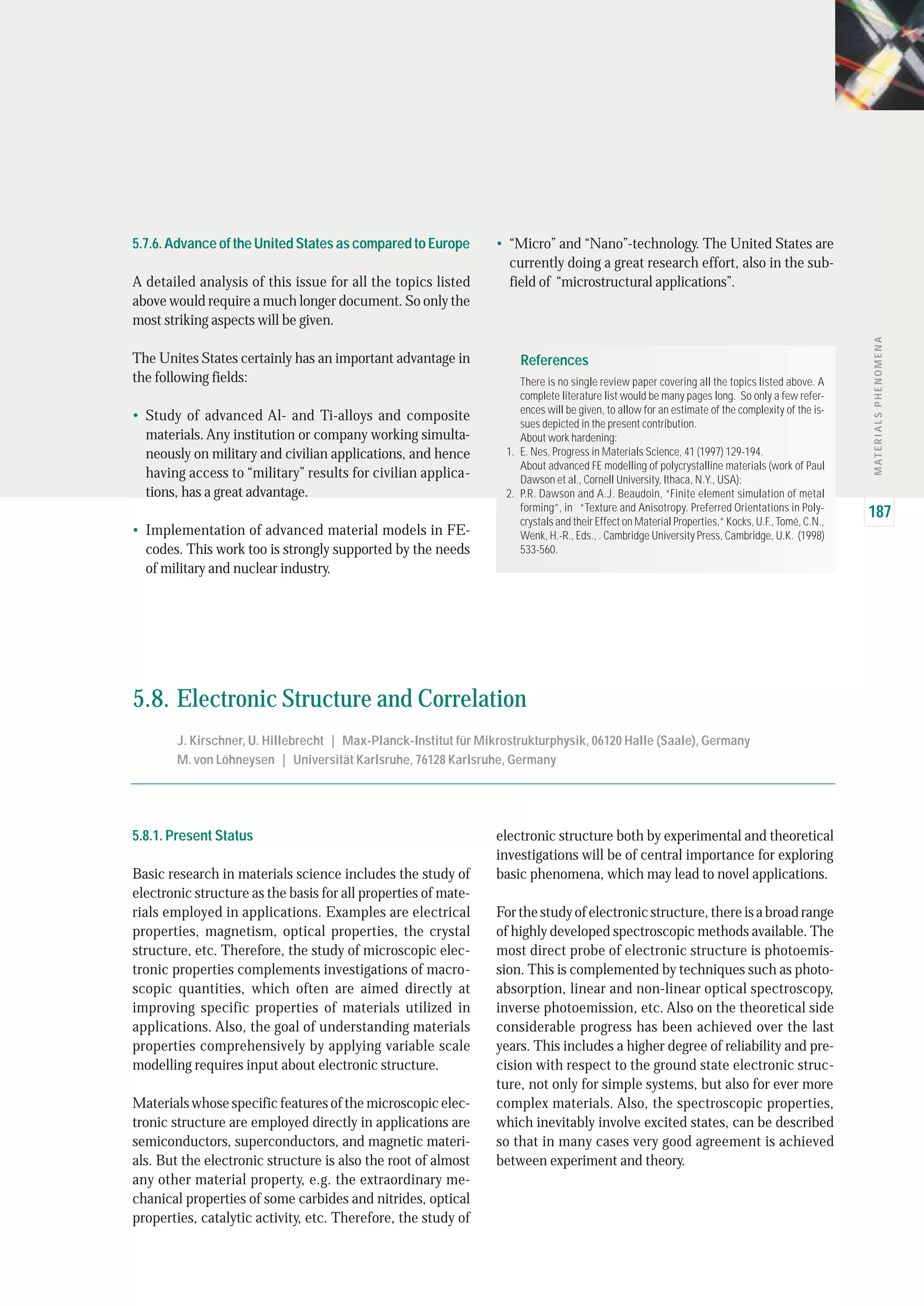 MATERIALSPHENOMENA
187
5.7.6. Advance of the United States as compared to Europe
A detailed analysis of this issue for all the topics listed
above would require a much longer document. So only the
most striking aspects will be given.
The Unites States certainly has an important advantage in
the following fields:
• Study of advanced Al- and Ti-alloys and composite
materials. Any institution or company working simulta-
neously on military and civilian applications, and hence
having access to “military” results for civilian applica-
tions, has a great advantage.
• Implementation of advanced material models in FE-
codes. This work too is strongly supported by the needs
of military and nuclear industry.
• “Micro” and “Nano”-technology. The United States are
currently doing a great research effort, also in the sub-
field of “microstructural applications”.
5.8.1. Present Status
Basic research in materials science includes the study of
electronic structure as the basis for all properties of mate-
rials employed in applications. Examples are electrical
properties, magnetism, optical properties, the crystal
structure, etc. Therefore, the study of microscopic elec-
tronic properties complements investigations of macro-
scopic quantities, which often are aimed directly at
improving specific properties of materials utilized in
applications. Also, the goal of understanding materials
properties comprehensively by applying variable scale
modelling requires input about electronic structure.
Materials whose specific features of the microscopic elec-
tronic structure are employed directly in applications are
semiconductors, superconductors, and magnetic materi-
als. But the electronic structure is also the root of almost
any other material property, e.g. the extraordinary me-
chanical properties of some carbides and nitrides, optical
properties, catalytic activity, etc. Therefore, the study of
electronic structure both by experimental and theoretical
investigations will be of central importance for exploring
basic phenomena, which may lead to novel applications.
For the study of electronic structure, there is a broad range
of highly developed spectroscopic methods available. The
most direct probe of electronic structure is photoemis-
sion. This is complemented by techniques such as photo-
absorption, linear and non-linear optical spectroscopy,
inverse photoemission, etc. Also on the theoretical side
considerable progress has been achieved over the last
years. This includes a higher degree of reliability and pre-
cision with respect to the ground state electronic struc-
ture, not only for simple systems, but also for ever more
complex materials. Also, the spectroscopic properties,
which inevitably involve excited states, can be described
so that in many cases very good agreement is achieved
between experiment and theory.
5.8. Electronic Structure and Correlation
J. Kirschner, U. Hillebrecht | Max-Planck-Institut für Mikrostrukturphysik, 06120 Halle (Saale), Germany
M. von Löhneysen | Universität Karlsruhe, 76128 Karlsruhe, Germany
There is no single review paper covering all the topics listed above. A
complete literature list would be many pages long. So only a few refer-
ences will be given, to allow for an estimate of the complexity of the is-
sues depicted in the present contribution.
About work hardening:
E. Nes, Progress in Materials Science, 41 (1997) 129-194.
About advanced FE modelling of polycrystalline materials (work of Paul
Dawson et al., Cornell University, Ithaca, N.Y., USA):
P.R. Dawson and A.J. Beaudoin, “Finite element simulation of metal
forming”, in “Texture and Anisotropy. Preferred Orientations in Poly-
crystals and their Effect on Material Properties,” Kocks, U.F., Tomé, C.N.,
Wenk, H.-R., Eds., . Cambridge University Press, Cambridge, U.K. (1998)
533-560.
1.
2.
References
 